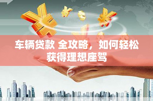 得荣车辆贷款 全攻略，如何轻松获得理想座驾