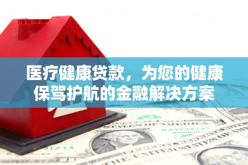 红古医疗健康贷款，为您的健康保驾护航的金融解决方案